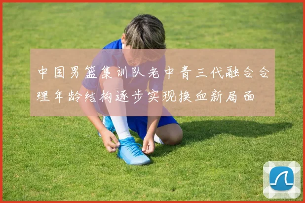 中国男篮集训队老中青三代融合合理年龄结构逐步实现换血新局面