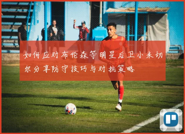 如何应对布伦森等明星后卫小米切尔分享防守技巧与对抗策略